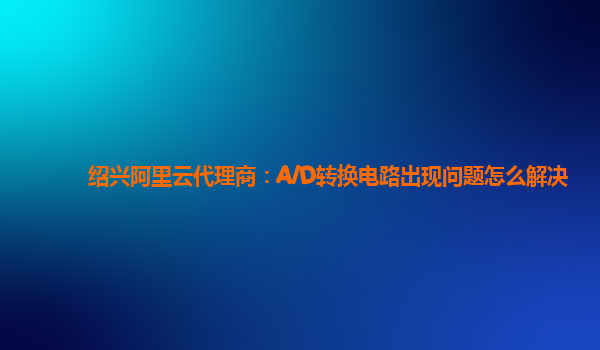 绍兴阿里云代理商：A/D转换电路出现问题怎么解决