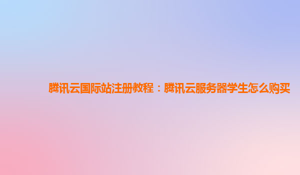 腾讯云国际站注册教程：腾讯云服务器学生怎么购买
