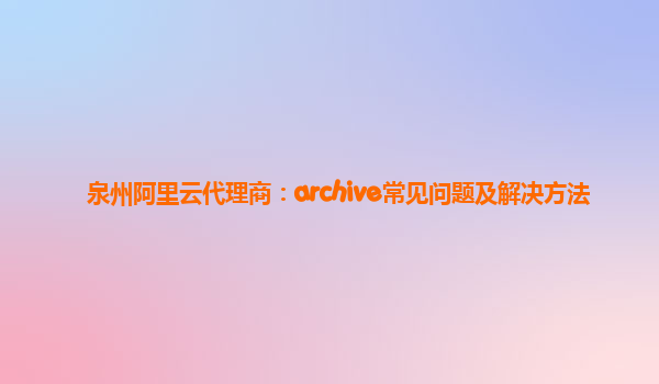 泉州阿里云代理商：archive常见问题及解决方法