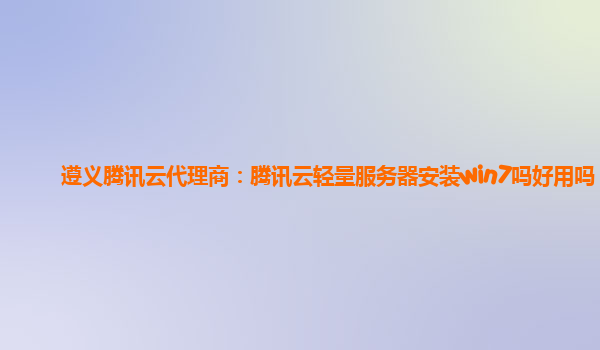遵义腾讯云代理商：腾讯云轻量服务器安装win7吗好用吗
