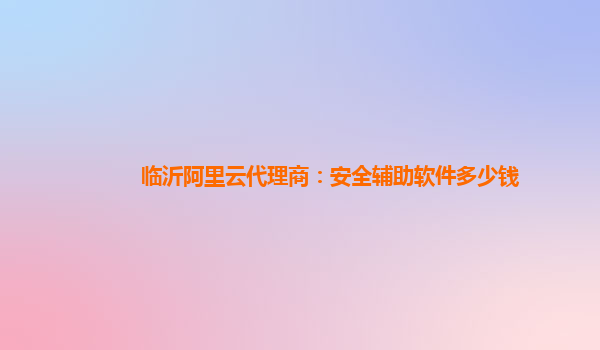 临沂阿里云代理商：安全辅助软件多少钱