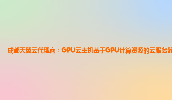 成都天翼云代理商：GPU云主机基于GPU计算资源的云服务器资源