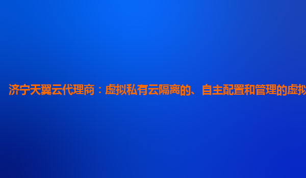 济宁天翼云代理商：虚拟私有云隔离的、自主配置和管理的虚拟网络环境