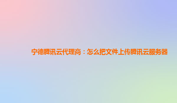 宁德腾讯云代理商：怎么把文件上传腾讯云服务器