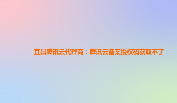 宜昌腾讯云代理商：腾讯云备案授权码获取不了