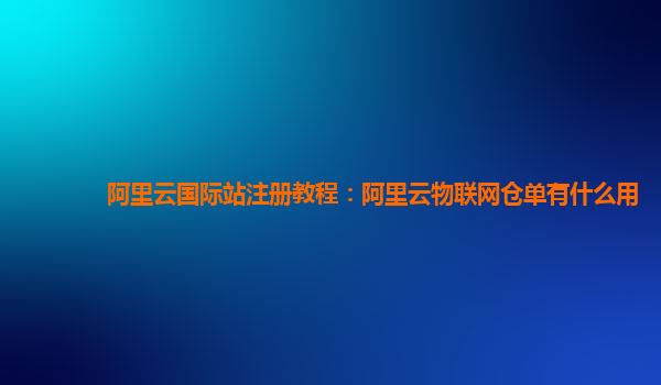 阿里云国际站注册教程：阿里云物联网仓单有什么用