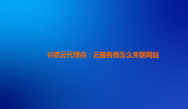 谷歌云代理商：云服务器怎么关联网站