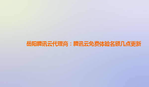 岳阳腾讯云代理商：腾讯云免费体验名额几点更新