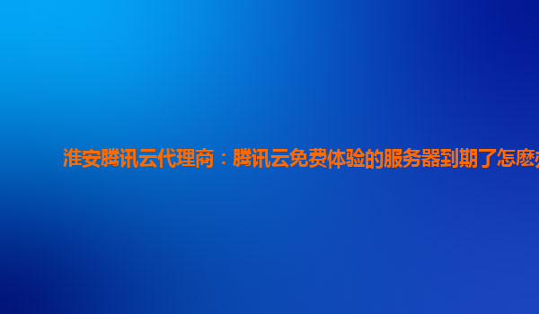 淮安腾讯云代理商：腾讯云免费体验的服务器到期了怎麽办