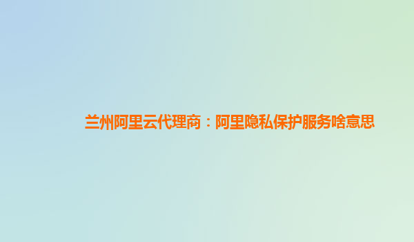 兰州阿里云代理商：阿里隐私保护服务啥意思