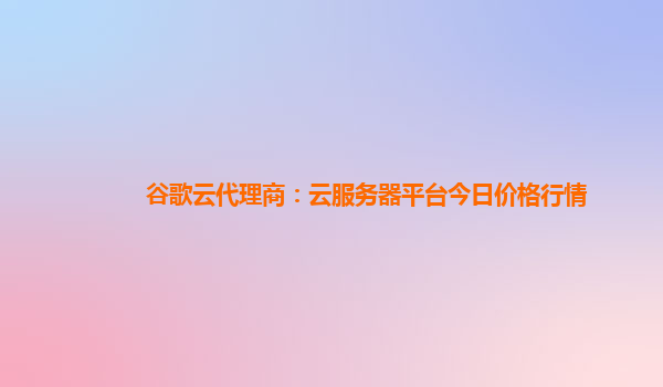 谷歌云代理商：云服务器平台今日价格行情