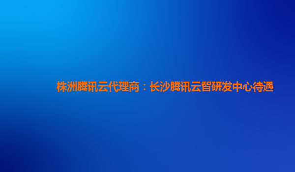 株洲腾讯云代理商：长沙腾讯云智研发中心待遇