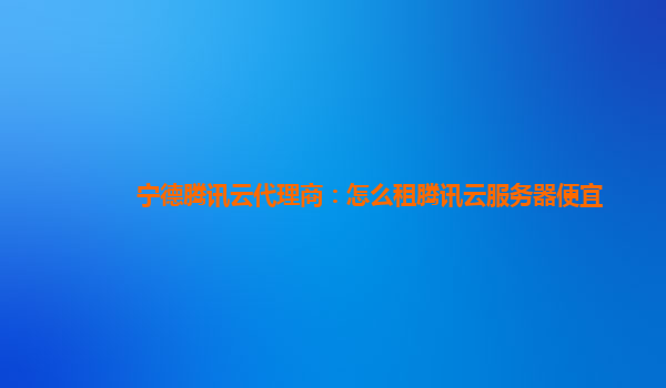 宁德腾讯云代理商：怎么租腾讯云服务器便宜