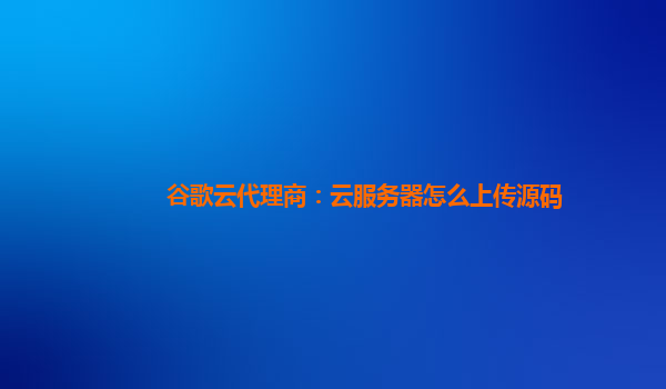 谷歌云代理商：云服务器怎么上传源码