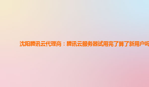 沈阳腾讯云代理商：腾讯云服务器试用完了算了新用户吗