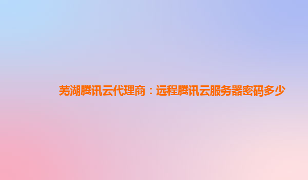芜湖腾讯云代理商：远程腾讯云服务器密码多少
