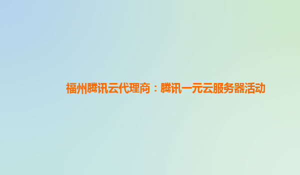 福州腾讯云代理商：腾讯一元云服务器活动