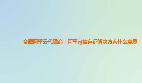合肥阿里云代理商：阿里可信存证解决方案什么意思