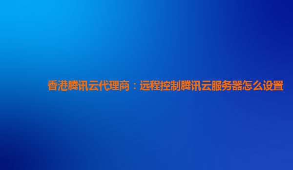 香港腾讯云代理商：远程控制腾讯云服务器怎么设置