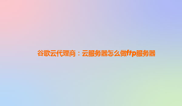 谷歌云代理商：云服务器怎么做ftp服务器
