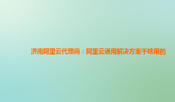 济南阿里云代理商：阿里云通用解决方案干啥用的