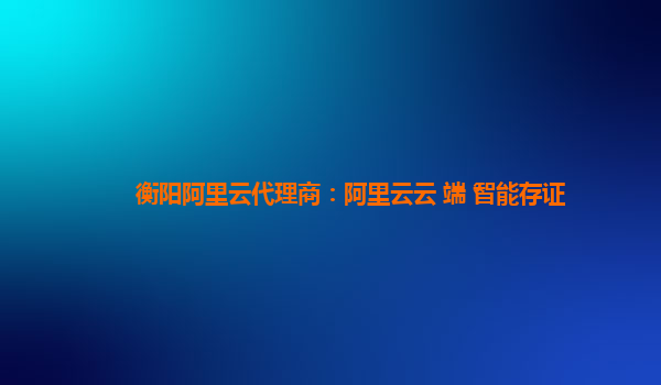衡阳阿里云代理商：阿里云云+端+智能存证