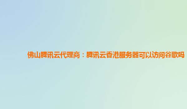 佛山腾讯云代理商：腾讯云香港服务器可以访问谷歌吗