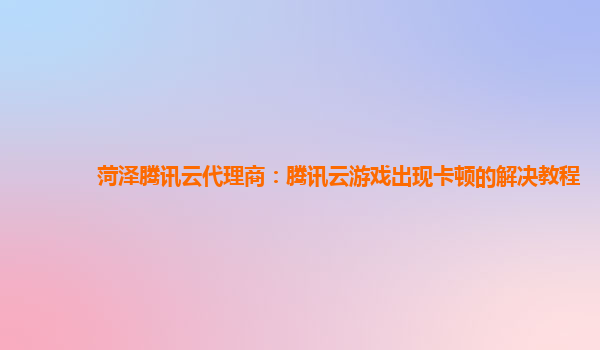 菏泽腾讯云代理商：腾讯云游戏出现卡顿的解决教程