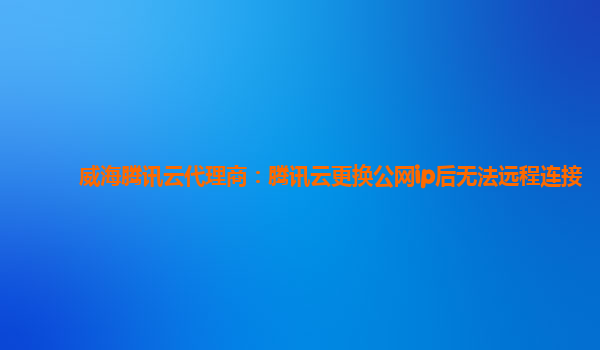威海腾讯云代理商：腾讯云更换公网ip后无法远程连接