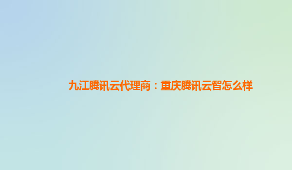 九江腾讯云代理商：重庆腾讯云智怎么样