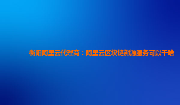 衡阳阿里云代理商：阿里云区块链溯源服务可以干啥