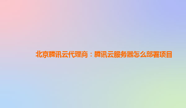 北京腾讯云代理商：腾讯云服务器怎么部署项目