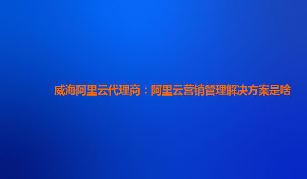 威海阿里云代理商：阿里云营销管理解决方案是啥