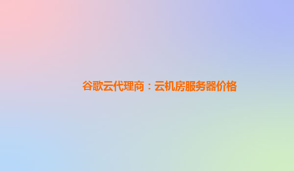 谷歌云代理商：云机房服务器价格