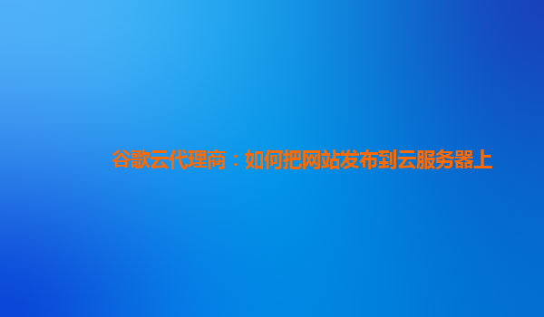 谷歌云代理商：如何把网站发布到云服务器上