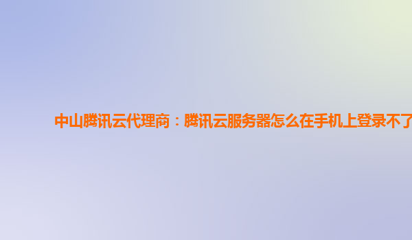 中山腾讯云代理商：腾讯云服务器怎么在手机上登录不了