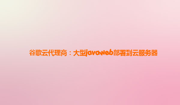 谷歌云代理商：大型javaweb部署到云服务器