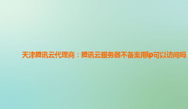 天津腾讯云代理商：腾讯云服务器不备案用ip可以访问吗