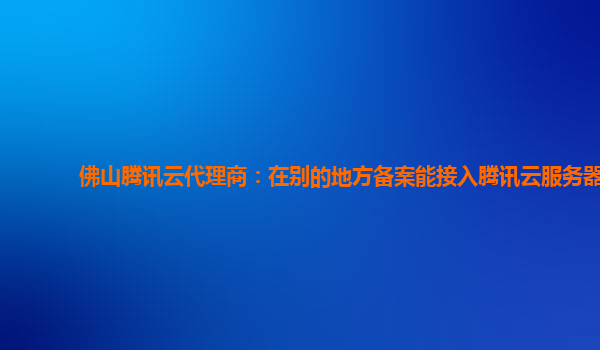 佛山腾讯云代理商：在别的地方备案能接入腾讯云服务器