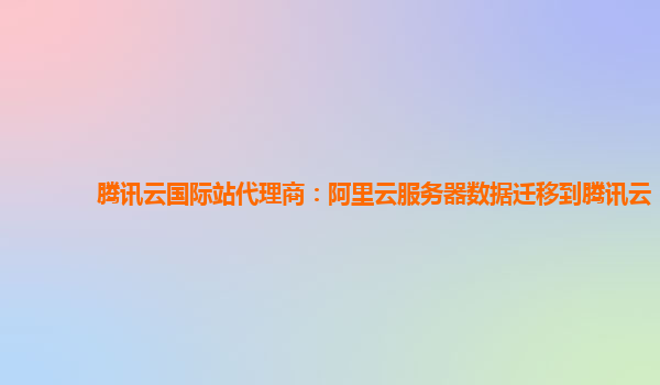 腾讯云国际站代理商：阿里云服务器数据迁移到腾讯云