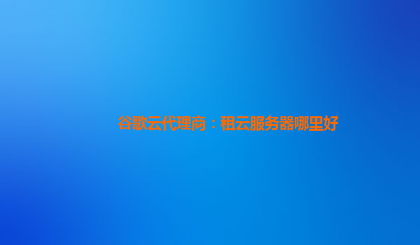 谷歌云代理商：租云服务器哪里好