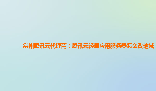 常州腾讯云代理商：腾讯云轻量应用服务器怎么改地域
