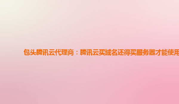 包头腾讯云代理商：腾讯云买域名还得买服务器才能使用
