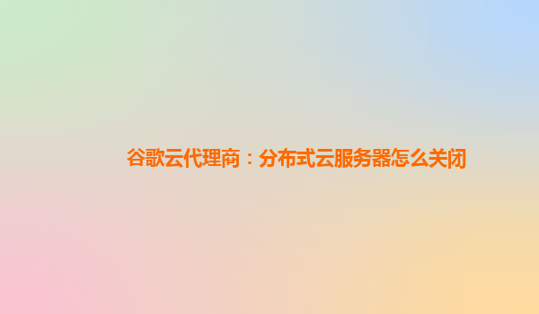谷歌云代理商：分布式云服务器怎么关闭