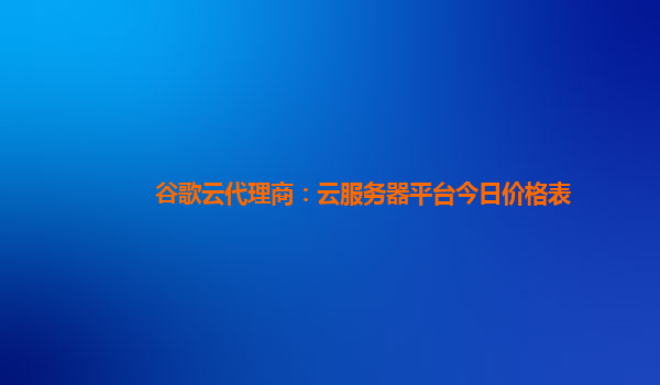 谷歌云代理商：云服务器平台今日价格表