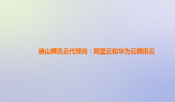唐山腾讯云代理商：阿里云和华为云腾讯云