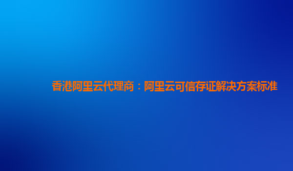香港阿里云代理商：阿里云可信存证解决方案标准