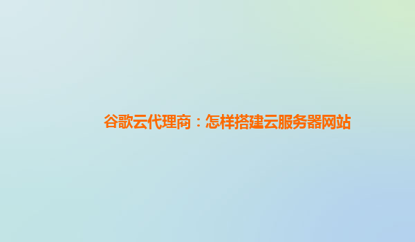 谷歌云代理商：怎样搭建云服务器网站