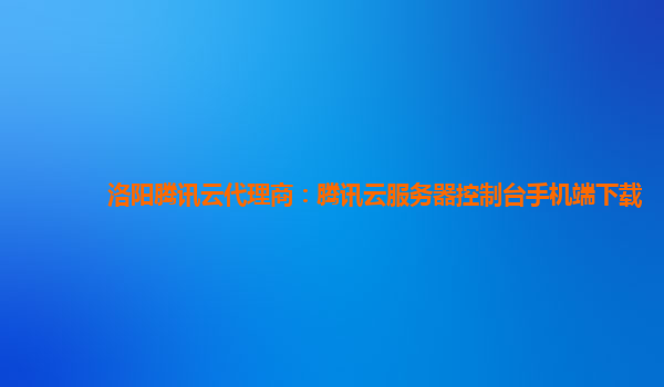 洛阳腾讯云代理商：腾讯云服务器控制台手机端下载
