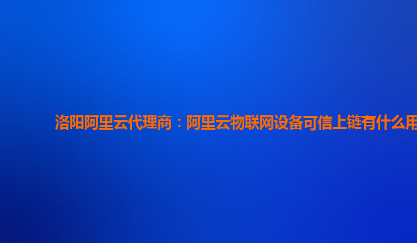 洛阳阿里云代理商：阿里云物联网设备可信上链有什么用